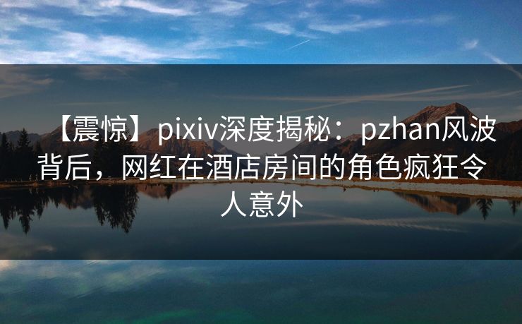 【震惊】pixiv深度揭秘：pzhan风波背后，网红在酒店房间的角色疯狂令人意外