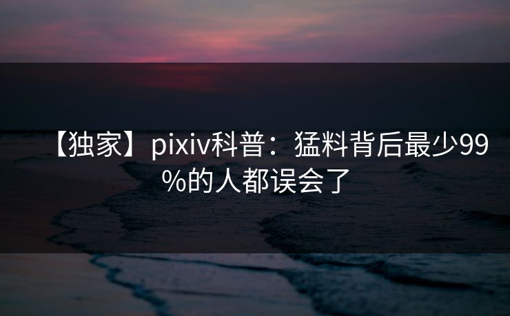 【独家】pixiv科普：猛料背后最少99%的人都误会了