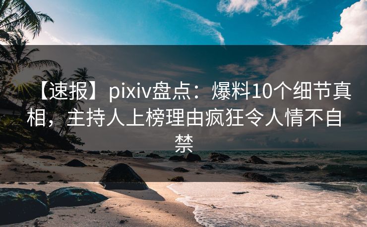 【速报】pixiv盘点：爆料10个细节真相，主持人上榜理由疯狂令人情不自禁