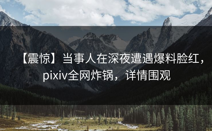 【震惊】当事人在深夜遭遇爆料脸红，pixiv全网炸锅，详情围观