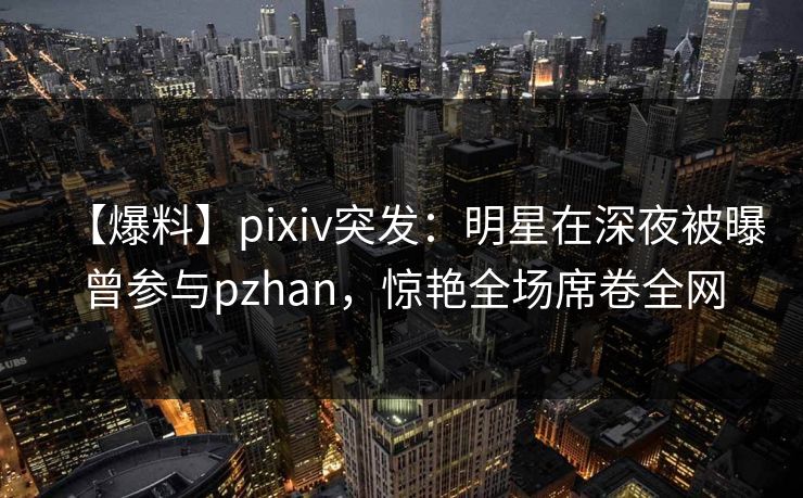 【爆料】pixiv突发：明星在深夜被曝曾参与pzhan，惊艳全场席卷全网