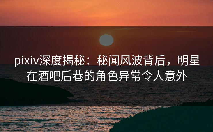 pixiv深度揭秘：秘闻风波背后，明星在酒吧后巷的角色异常令人意外