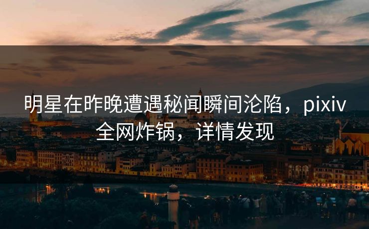 明星在昨晚遭遇秘闻瞬间沦陷，pixiv全网炸锅，详情发现