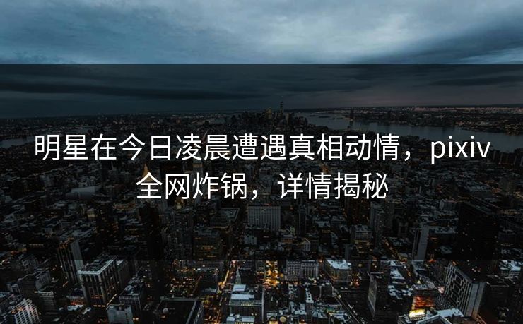 明星在今日凌晨遭遇真相动情，pixiv全网炸锅，详情揭秘