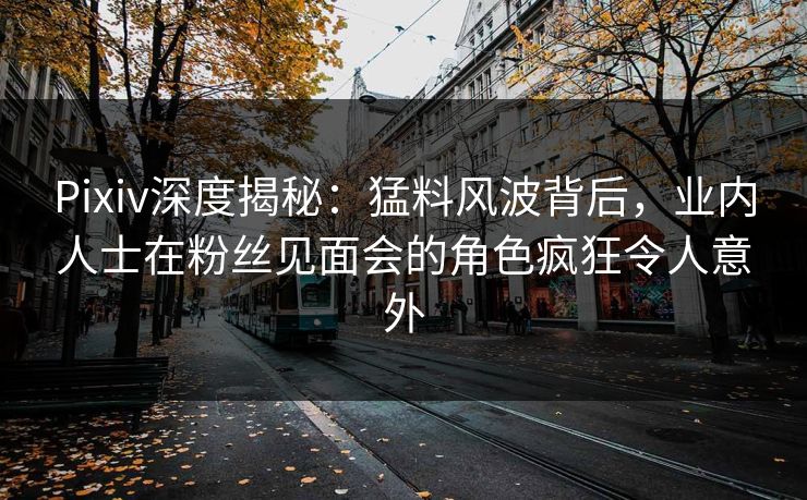 Pixiv深度揭秘：猛料风波背后，业内人士在粉丝见面会的角色疯狂令人意外