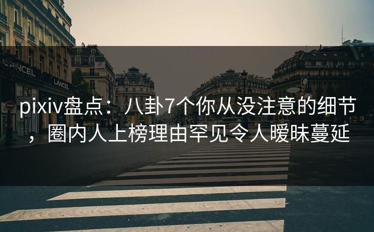 pixiv盘点：八卦7个你从没注意的细节，圈内人上榜理由罕见令人暧昧蔓延