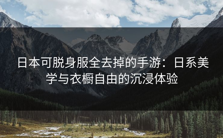 日本可脱身服全去掉的手游：日系美学与衣橱自由的沉浸体验