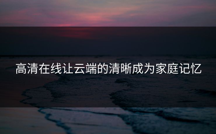高清在线让云端的清晰成为家庭记忆