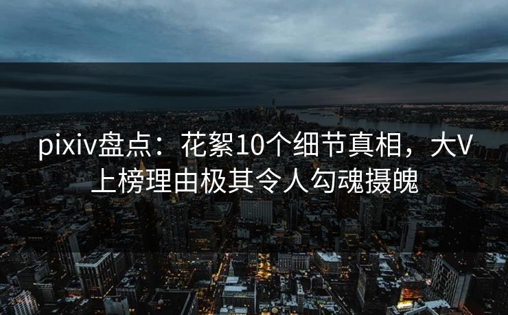 pixiv盘点：花絮10个细节真相，大V上榜理由极其令人勾魂摄魄