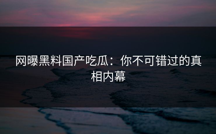网曝黑料国产吃瓜:你不可错过的真相内幕 网曝黑料国产吃瓜:你不可错过的真相内幕