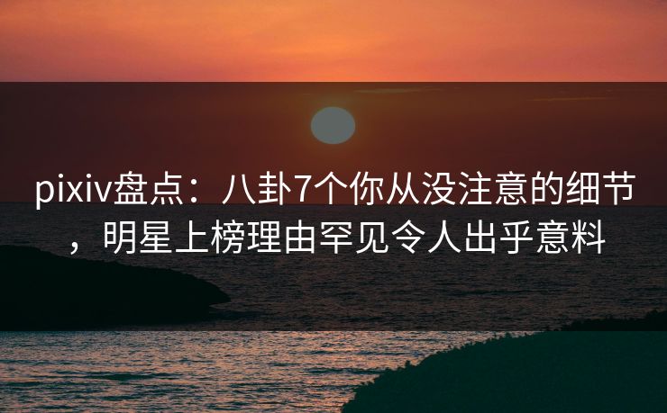 pixiv盘点：八卦7个你从没注意的细节，明星上榜理由罕见令人出乎意料