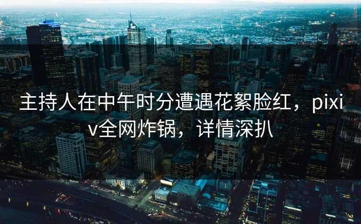 主持人在中午时分遭遇花絮脸红，pixiv全网炸锅，详情深扒