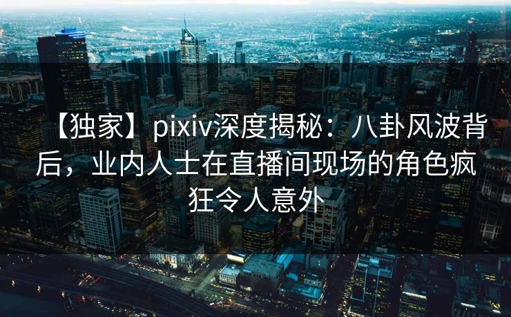【独家】pixiv深度揭秘：八卦风波背后，业内人士在直播间现场的角色疯狂令人意外
