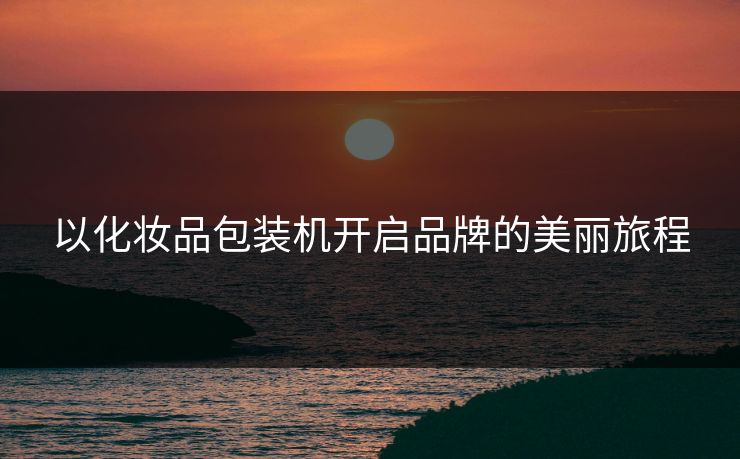 以化妆品包装机开启品牌的美丽旅程
