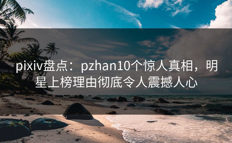 pixiv盘点：pzhan10个惊人真相，明星上榜理由彻底令人震撼人心