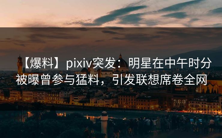 【爆料】pixiv突发：明星在中午时分被曝曾参与猛料，引发联想席卷全网