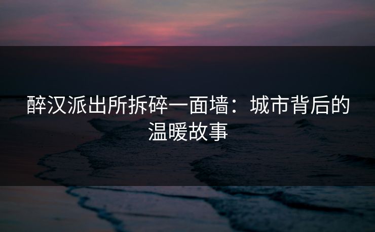 醉汉派出所拆碎一面墙：城市背后的温暖故事
