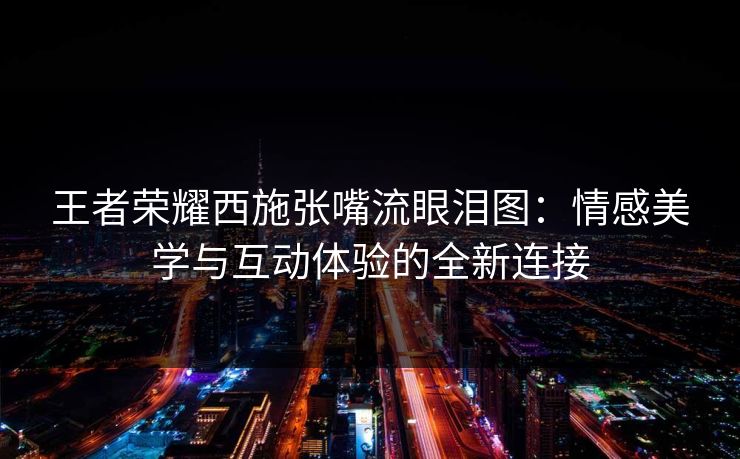 王者荣耀西施张嘴流眼泪图：情感美学与互动体验的全新连接