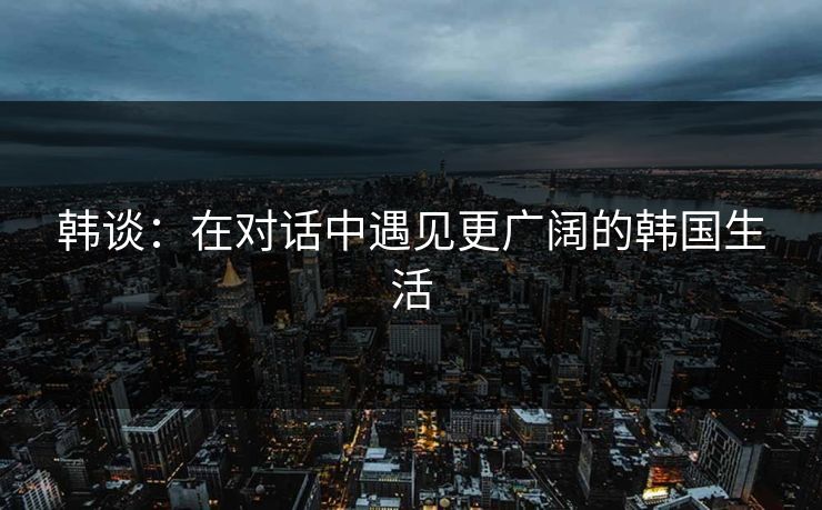 韩谈：在对话中遇见更广阔的韩国生活