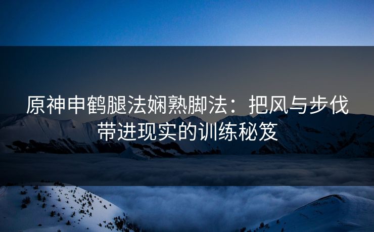 原神申鹤腿法娴熟脚法：把风与步伐带进现实的训练秘笈