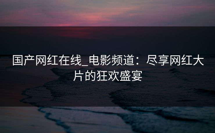 国产网红在线_电影频道：尽享网红大片的狂欢盛宴
