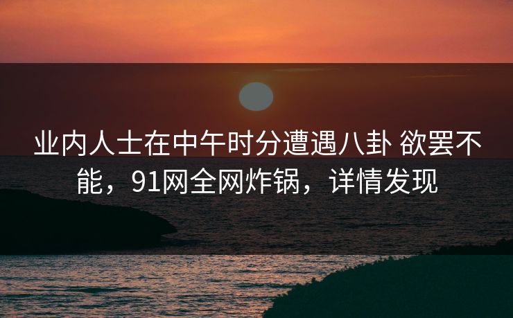 业内人士在中午时分遭遇八卦 欲罢不能,91网全网炸锅,详情发现 业内人士在中午时分遭遇八卦 欲罢不能,91网全网炸锅,详情发现