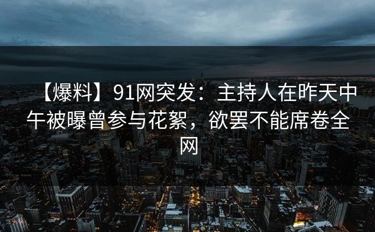 【爆料】91网突发：主持人在昨天中午被曝曾参与花絮，欲罢不能席卷全网
