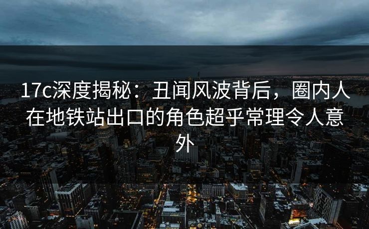 17c深度揭秘：丑闻风波背后，圈内人在地铁站出口的角色超乎常理令人意外