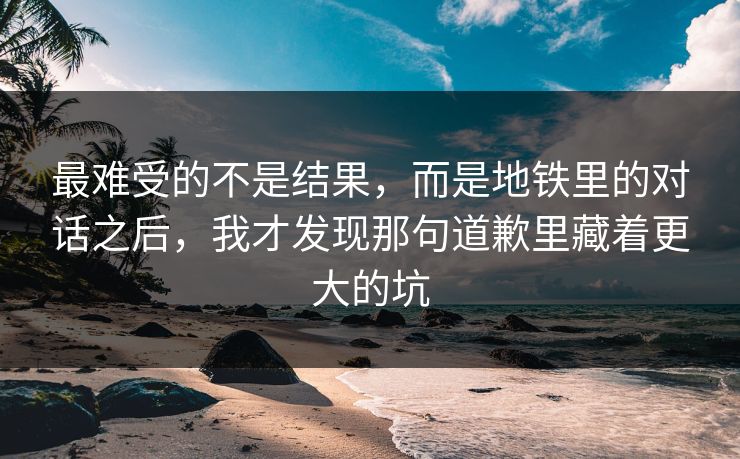 最难受的不是结果，而是地铁里的对话之后，我才发现那句道歉里藏着更大的坑