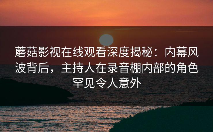 蘑菇影视在线观看深度揭秘：内幕风波背后，主持人在录音棚内部的角色罕见令人意外