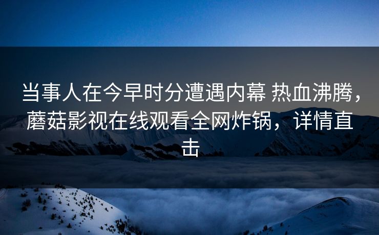 当事人在今早时分遭遇内幕 热血沸腾，蘑菇影视在线观看全网炸锅，详情直击