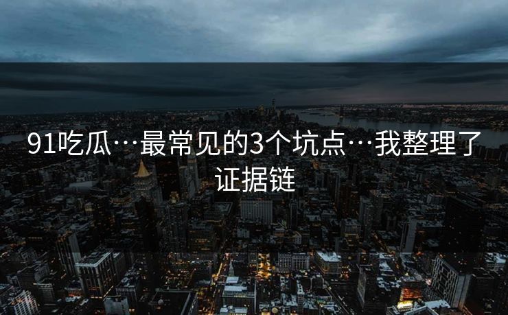 91吃瓜…最常见的3个坑点…我整理了证据链