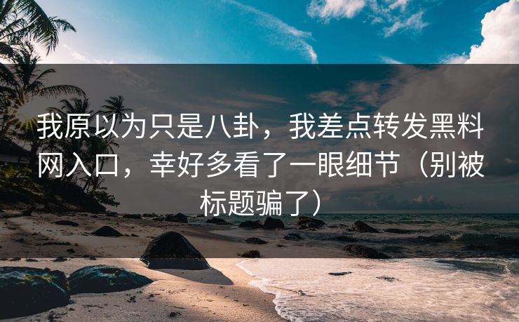我原以为只是八卦，我差点转发黑料网入口，幸好多看了一眼细节（别被标题骗了）