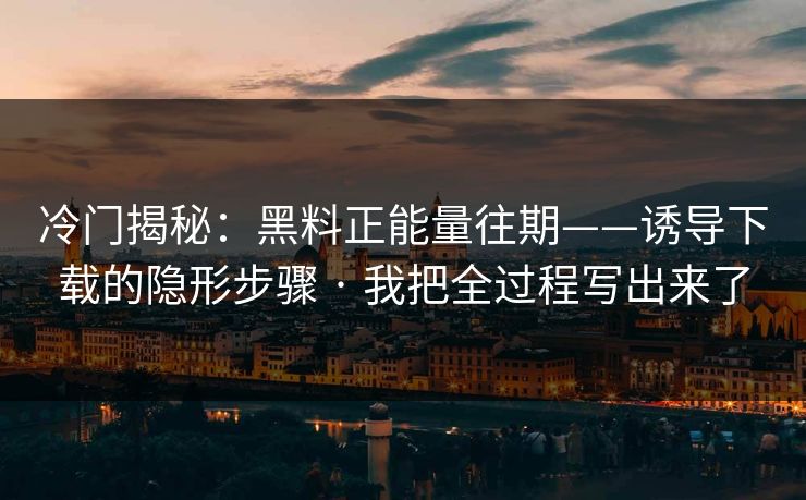 冷门揭秘：黑料正能量往期——诱导下载的隐形步骤 · 我把全过程写出来了