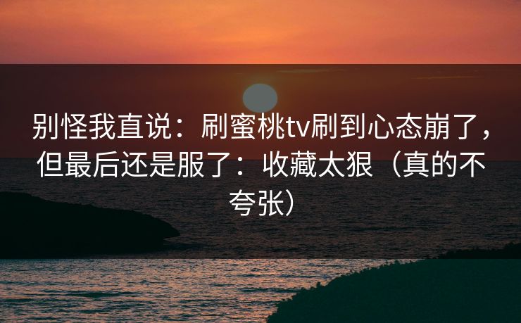 别怪我直说：刷蜜桃tv刷到心态崩了，但最后还是服了：收藏太狠（真的不夸张）