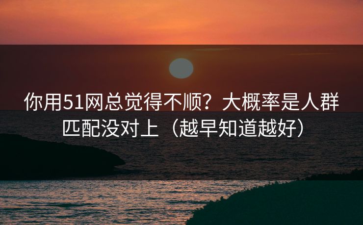 你用51网总觉得不顺？大概率是人群匹配没对上（越早知道越好）