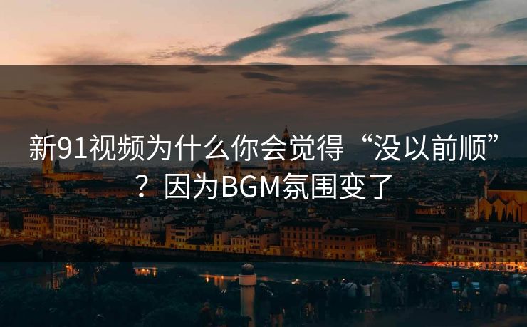 新91视频为什么你会觉得“没以前顺”？因为BGM氛围变了