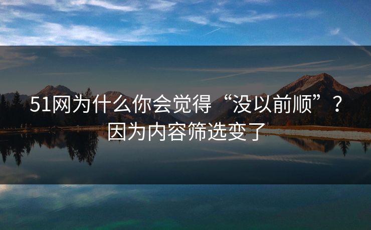 51网为什么你会觉得“没以前顺”？因为内容筛选变了
