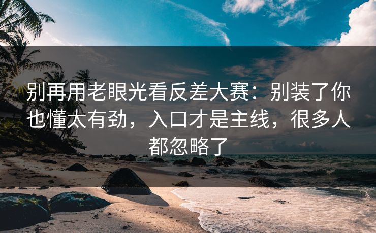 别再用老眼光看反差大赛：别装了你也懂太有劲，入口才是主线，很多人都忽略了