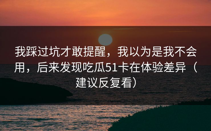 我踩过坑才敢提醒，我以为是我不会用，后来发现吃瓜51卡在体验差异（建议反复看）