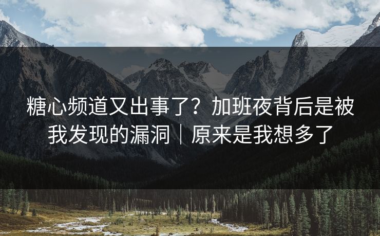 糖心频道又出事了？加班夜背后是被我发现的漏洞｜原来是我想多了