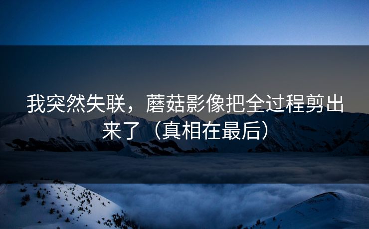 我突然失联,蘑菇影像把全过程剪出来了(真相在最后)