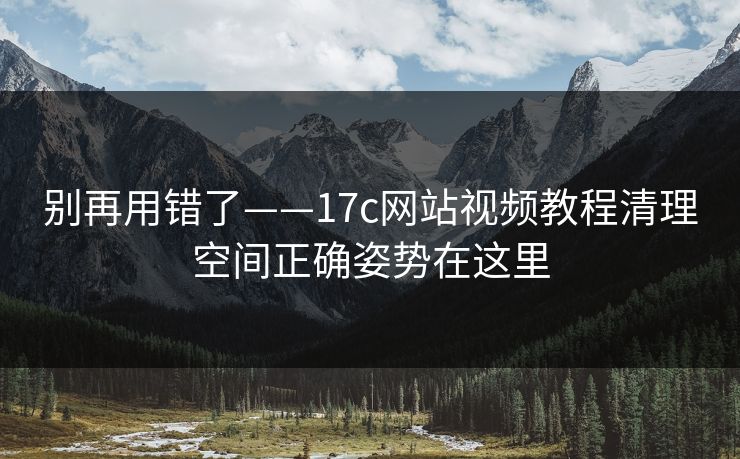 别再用错了——17c网站视频教程清理空间正确姿势在这里
