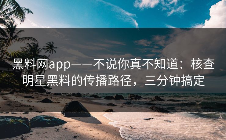 黑料网app——不说你真不知道:核查明星黑料的传播路径,三分钟搞定
