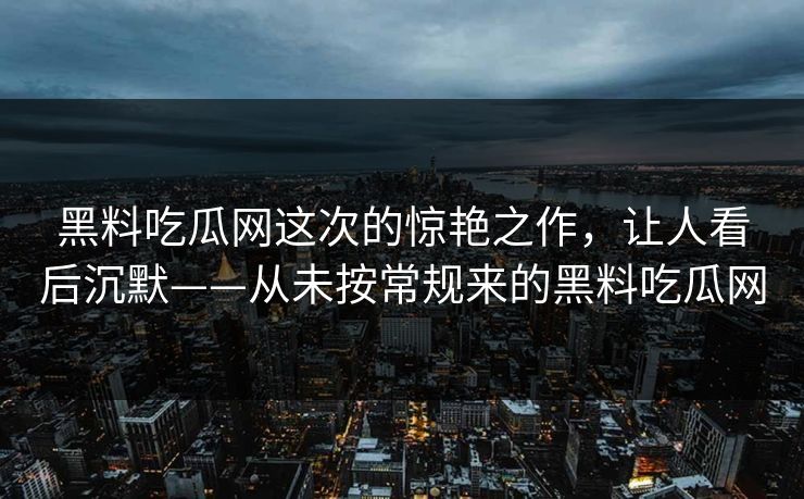 黑料吃瓜网这次的惊艳之作，让人看后沉默——从未按常规来的黑料吃瓜网