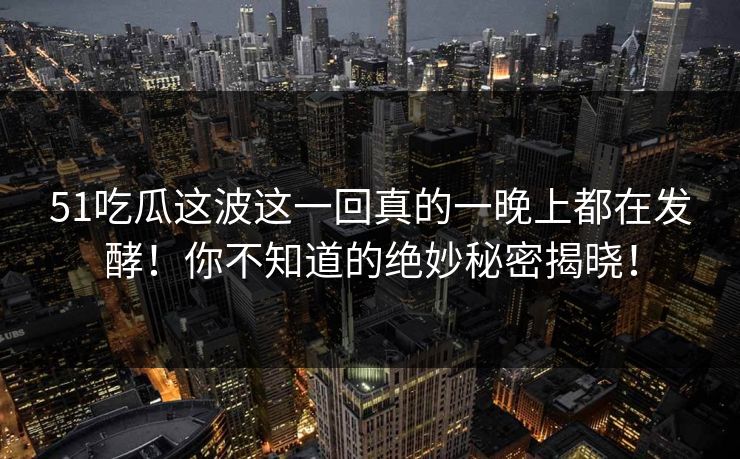 51吃瓜这波这一回真的一晚上都在发酵！你不知道的绝妙秘密揭晓！