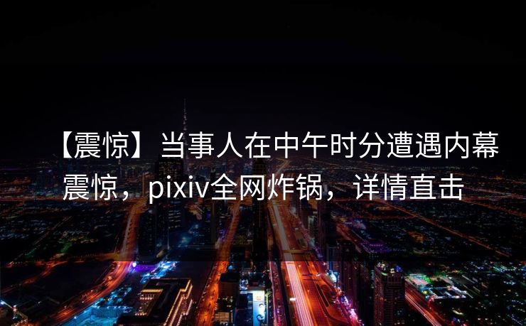 【震惊】当事人在中午时分遭遇内幕震惊,pixiv全网炸锅,详情直击 【震惊】当事人在中午时分遭遇内幕震惊,pixiv全网炸锅,详情直击